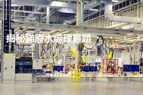 揭秘銻廢水處理難題！這或許是你想知道的答案？